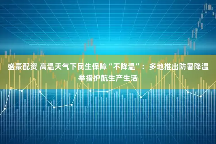 盛豪配资 高温天气下民生保障“不降温”：多地推出防暑降温举措护航生产生活