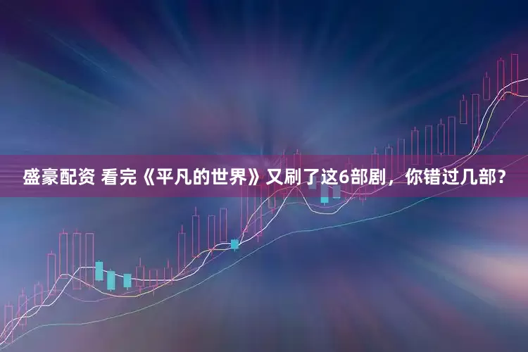 盛豪配资 看完《平凡的世界》又刷了这6部剧，你错过几部？
