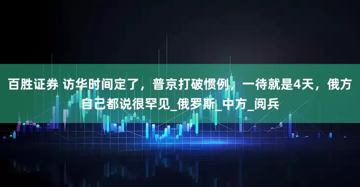 百胜证券 访华时间定了，普京打破惯例，一待就是4天，俄方自己都说很罕见_俄罗斯_中方_阅兵