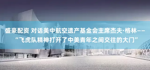 盛豪配资 对话美中航空遗产基金会主席杰夫·格林—— “飞虎队精神打开了中美青年之间交往的大门”