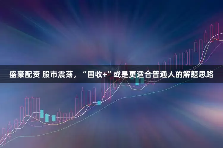 盛豪配资 股市震荡，“固收+”或是更适合普通人的解题思路