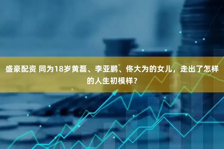 盛豪配资 同为18岁黄磊、李亚鹏、佟大为的女儿，走出了怎样的人生初模样？