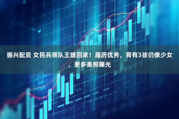 振兴配资 女民兵领队王媛回家！履历优秀，育有3孩仍像少女，更多美照曝光