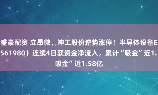 盛豪配资 立昂微、神工股份逆势涨停！半导体设备ETF（561980）连续4日获资金净流入，累计“吸金”近1.58亿