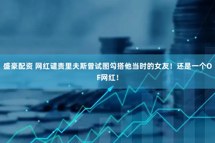 盛豪配资 网红谴责里夫斯曾试图勾搭他当时的女友！还是一个OF网红！