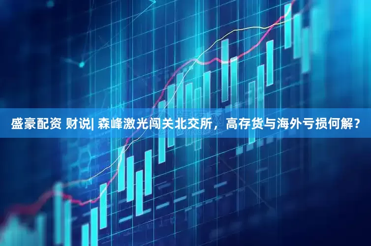 盛豪配资 财说| 森峰激光闯关北交所，高存货与海外亏损何解？