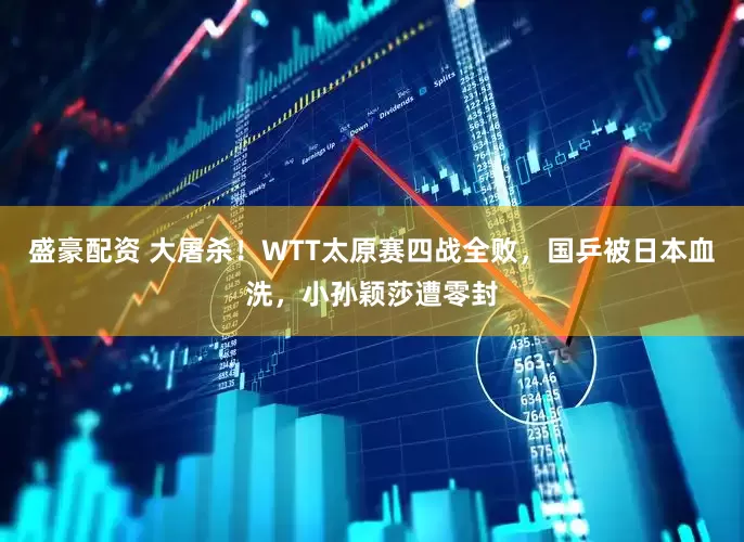 盛豪配资 大屠杀！WTT太原赛四战全败，国乒被日本血洗，小孙颖莎遭零封